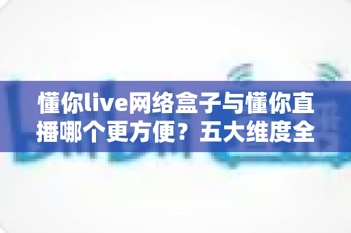 懂你live网络盒子与懂你直播哪个更方便？五大维度全面对比，看完就知道怎么选