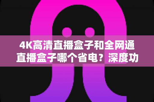 4K高清直播盒子和全网通直播盒子哪个省电？深度功耗对比与选购全指南
