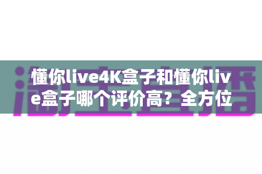 懂你live4K盒子和懂你live盒子哪个评价高?全方位深度对比评测,帮你选出最值得入手的那一款 懂你live4K盒子和懂你live盒子哪个评价高?全方位深度对比评测,帮你选出最值得入手的那一款