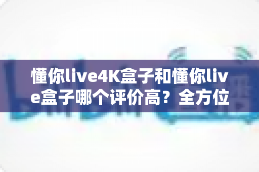 懂你live4K盒子和懂你live盒子哪个评价高?全方位深度对比评测,帮你选出最值得入手的那一款 懂你live4K盒子和懂你live盒子哪个评价高?全方位深度对比评测,帮你选出最值得入手的那一款