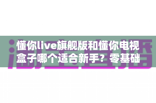 懂你live旗舰版和懂你电视盒子哪个适合新手？零基础用户最全选购指南与真实对比分析