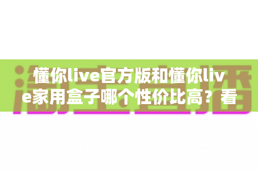 懂你live官方版和懂你live家用盒子哪个性价比高？看懂这份深度对比再掏钱