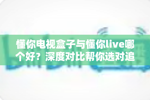 懂你电视盒子与懂你live哪个好?深度对比帮你选对追剧神器 懂你电视盒子与懂你live哪个好?深度对比帮你选对追剧神器
