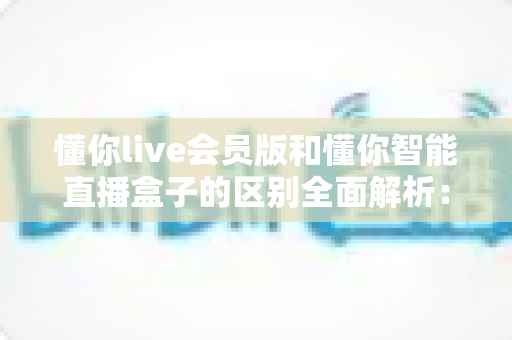 懂你live会员版和懂你智能直播盒子的区别全面解析：选对工具，直播带货少走弯路