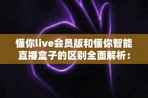 懂你live会员版和懂你智能直播盒子的区别全面解析：选对工具，直播带货少走弯路