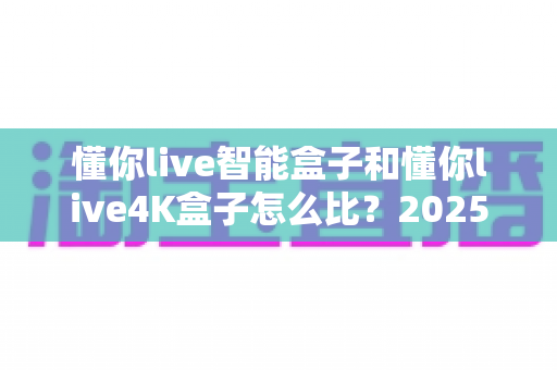 懂你live智能盒子和懂你live4K盒子怎么比?2025最全选购对比指南,帮你一次选对不踩坑 懂你live智能盒子和懂你live4K盒子怎么比?2025最全选购对比指南,帮你一次选对不踩坑