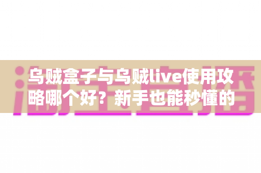 乌贼盒子与乌贼live使用攻略哪个好？新手也能秒懂的双应用对比与实操指南