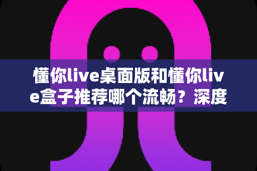 懂你live桌面版和懂你live盒子推荐哪个流畅?深度对比解析帮你选出最佳直播方案 懂你live桌面版和懂你live盒子推荐哪个流畅?深度对比解析帮你选出最佳直播方案