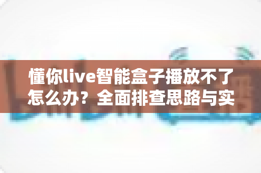 懂你live智能盒子播放不了怎么办?全面排查思路与实用解决方案一站式指南 懂你live智能盒子播放不了怎么办?全面排查思路与实用解决方案一站式指南