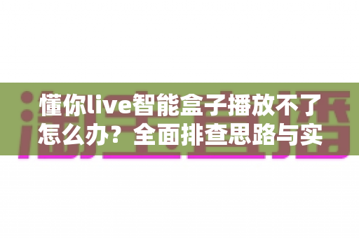 懂你live智能盒子播放不了怎么办?全面排查思路与实用解决方案一站式指南 懂你live智能盒子播放不了怎么办?全面排查思路与实用解决方案一站式指南