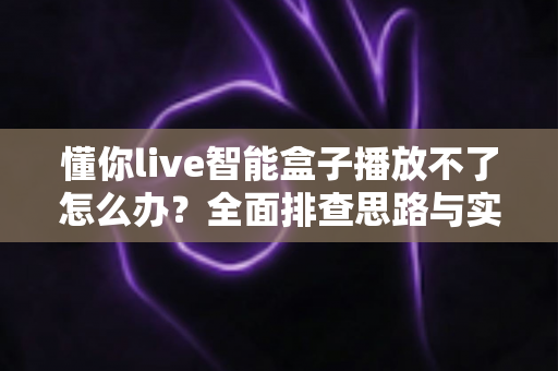 懂你live智能盒子播放不了怎么办?全面排查思路与实用解决方案一站式指南 懂你live智能盒子播放不了怎么办?全面排查思路与实用解决方案一站式指南