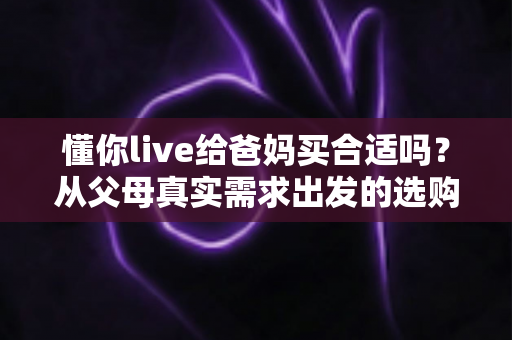 懂你live给爸妈买合适吗?从父母真实需求出发的选购全攻略 懂你live给爸妈买合适吗?从父母真实需求出发的选购全攻略