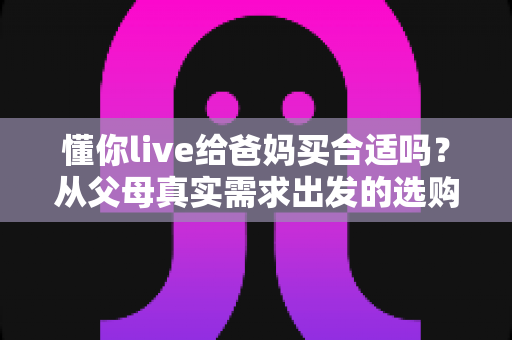 懂你live给爸妈买合适吗?从父母真实需求出发的选购全攻略 懂你live给爸妈买合适吗?从父母真实需求出发的选购全攻略