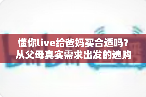 懂你live给爸妈买合适吗?从父母真实需求出发的选购全攻略 懂你live给爸妈买合适吗?从父母真实需求出发的选购全攻略