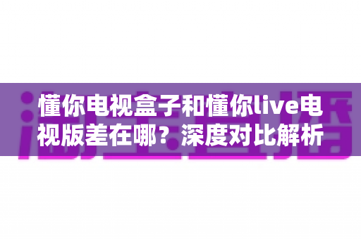 懂你电视盒子和懂你live电视版差在哪?深度对比解析帮你选对观影方案 懂你电视盒子和懂你live电视版差在哪?深度对比解析帮你选对观影方案