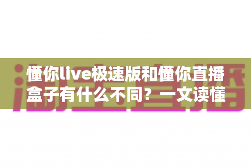 懂你live极速版和懂你直播盒子有什么不同?一文读懂两大版本的核心差异与选购指南 懂你live极速版和懂你直播盒子有什么不同?一文读懂两大版本的核心差异与选购指南