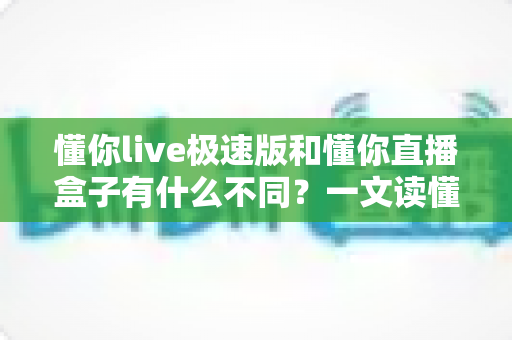 懂你live极速版和懂你直播盒子有什么不同?一文读懂两大版本的核心差异与选购指南 懂你live极速版和懂你直播盒子有什么不同?一文读懂两大版本的核心差异与选购指南