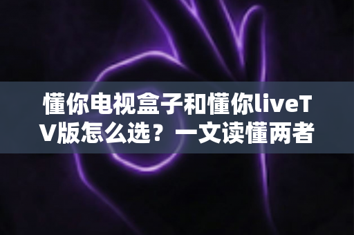 懂你电视盒子和懂你liveTV版怎么选？一文读懂两者差异与选购技巧
