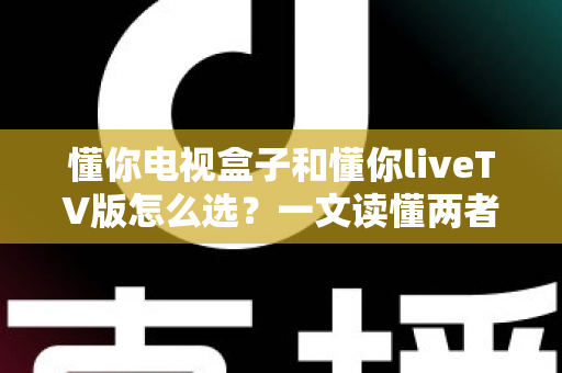 懂你电视盒子和懂你liveTV版怎么选？一文读懂两者差异与选购技巧