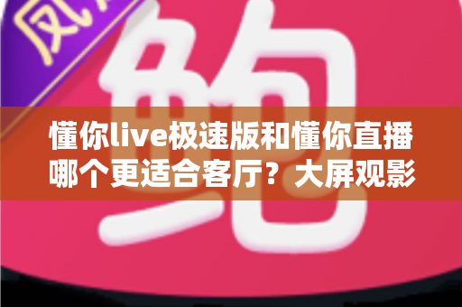 懂你live极速版和懂你直播哪个更适合客厅？大屏观影全维度对比指南