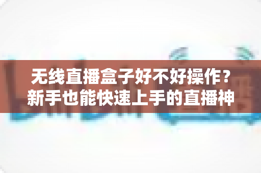 无线直播盒子好不好操作？新手也能快速上手的直播神器全面解析