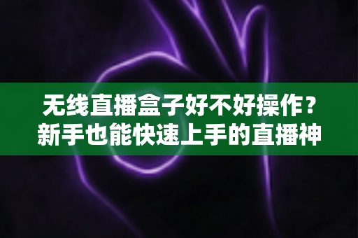 无线直播盒子好不好操作？新手也能快速上手的直播神器全面解析