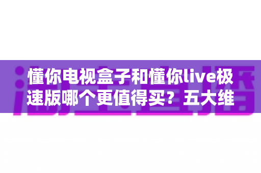 懂你电视盒子和懂你live极速版哪个更值得买?五大维度深度对比,帮你选对不选贵 懂你电视盒子和懂你live极速版哪个更值得买?五大维度深度对比,帮你选对不选贵
