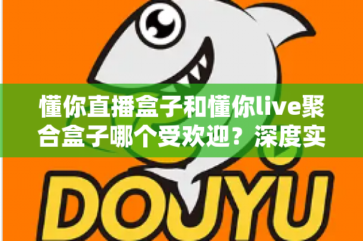 懂你直播盒子和懂你live聚合盒子哪个受欢迎？深度实测对比帮你选对电视直播神器