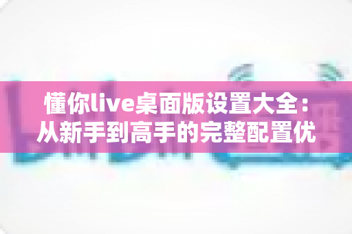懂你live桌面版设置大全:从新手到高手的完整配置优化指南 懂你live桌面版设置大全:从新手到高手的完整配置优化指南