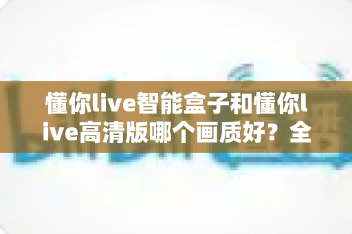 懂你live智能盒子和懂你live高清版哪个画质好？全面解析两大版本画质差异，帮你选出最佳观影方案