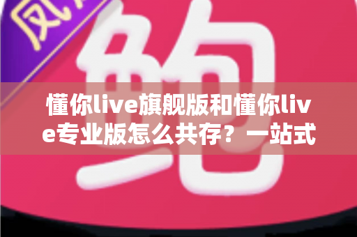 懂你live旗舰版和懂你live专业版怎么共存?一站式安装配置全攻略助你双版本无忧使用 懂你live旗舰版和懂你live专业版怎么共存?一站式安装配置全攻略助你双版本无忧使用
