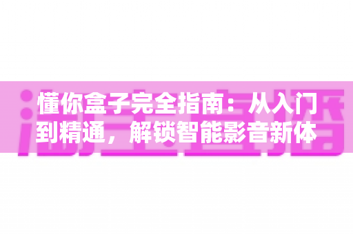 懂你盒子完全指南:从入门到精通,解锁智能影音新体验的必备手册 懂你盒子完全指南:从入门到精通,解锁智能影音新体验的必备手册