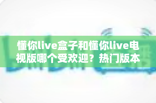懂你live盒子和懂你live电视版哪个受欢迎?热门版本全方位对比与选购指南 懂你live盒子和懂你live电视版哪个受欢迎?热门版本全方位对比与选购指南