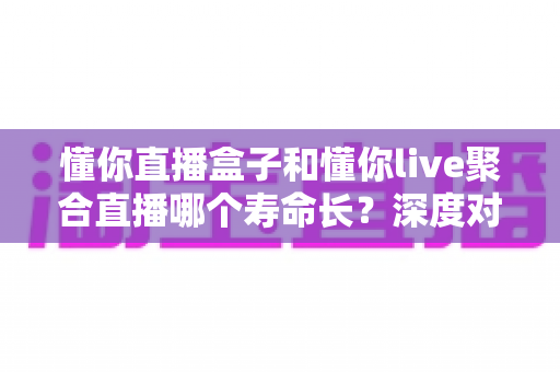 懂你直播盒子和懂你live聚合直播哪个寿命长?深度对比解析与选购全指南 懂你直播盒子和懂你live聚合直播哪个寿命长?深度对比解析与选购全指南