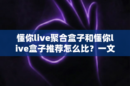 懂你live聚合盒子和懂你live盒子推荐怎么比?一文读懂两者差异与选购指南 懂你live聚合盒子和懂你live盒子推荐怎么比?一文读懂两者差异与选购指南