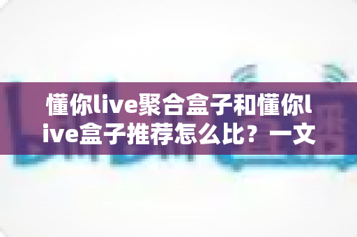 懂你live聚合盒子和懂你live盒子推荐怎么比?一文读懂两者差异与选购指南 懂你live聚合盒子和懂你live盒子推荐怎么比?一文读懂两者差异与选购指南