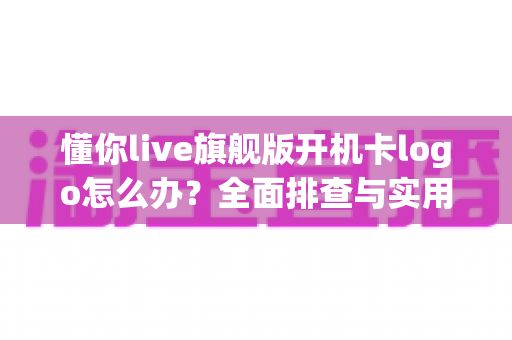 懂你live旗舰版开机卡logo怎么办？全面排查与实用解决方案指南