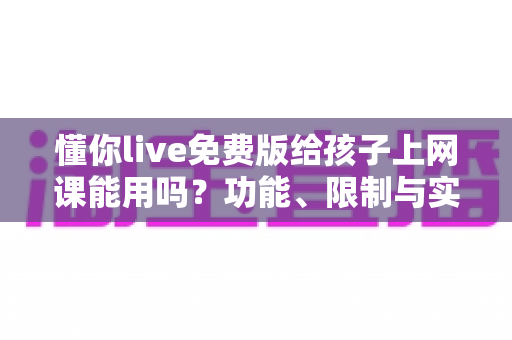 懂你live免费版给孩子上网课能用吗？功能、限制与实用建议一文讲透