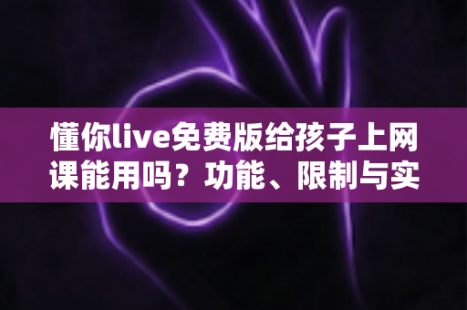 懂你live免费版给孩子上网课能用吗？功能、限制与实用建议一文讲透