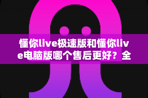 懂你live极速版和懂你live电脑版哪个售后更好？全方位深度对比助你做出明智选择