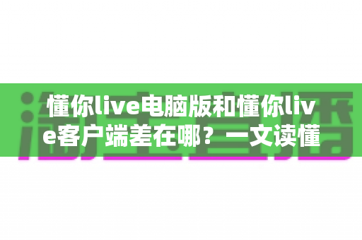 懂你live电脑版和懂你live客户端差在哪？一文读懂两者区别，选对版本体验更佳
