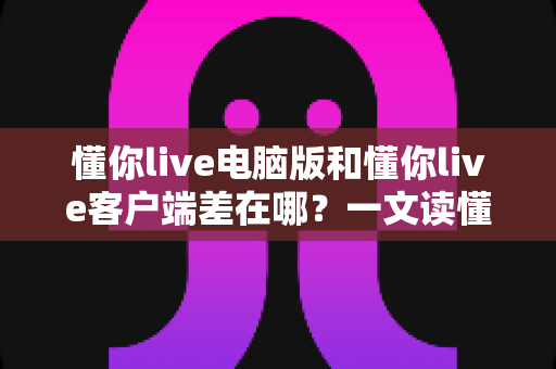 懂你live电脑版和懂你live客户端差在哪？一文读懂两者区别，选对版本体验更佳