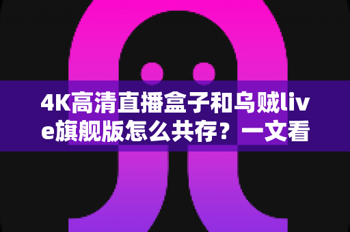 4K高清直播盒子和乌贼live旗舰版怎么共存?一文看懂双应用共存的安装与优化全攻略 4K高清直播盒子和乌贼live旗舰版怎么共存?一文看懂双应用共存的安装与优化全攻略