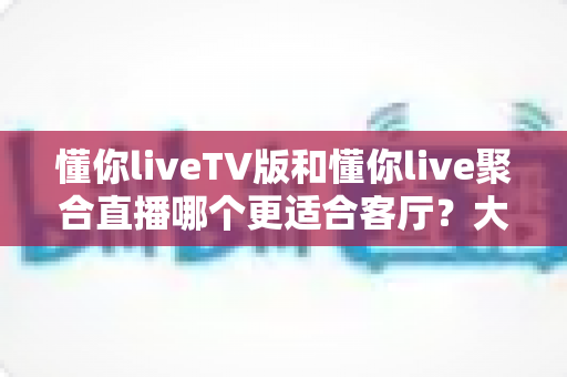 懂你liveTV版和懂你live聚合直播哪个更适合客厅？大屏观影体验全面对比指南