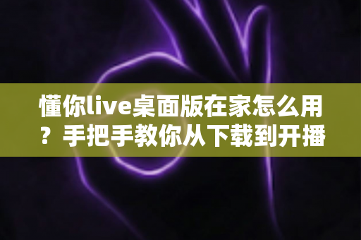 懂你live桌面版在家怎么用?手把手教你从下载到开播的完整攻略 懂你live桌面版在家怎么用?手把手教你从下载到开播的完整攻略