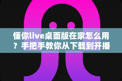 懂你live桌面版在家怎么用?手把手教你从下载到开播的完整攻略 懂你live桌面版在家怎么用?手把手教你从下载到开播的完整攻略