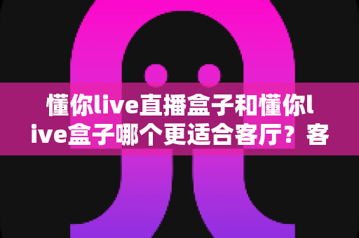 懂你live直播盒子和懂你live盒子哪个更适合客厅?客厅大屏影音盒子深度对比与选购全指南 懂你live直播盒子和懂你live盒子哪个更适合客厅?客厅大屏影音盒子深度对比与选购全指南