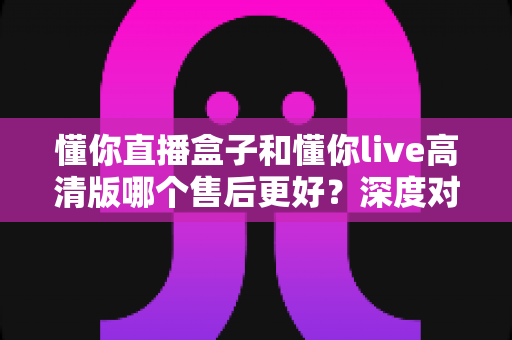 懂你直播盒子和懂你live高清版哪个售后更好？深度对比评测帮你选对不踩坑