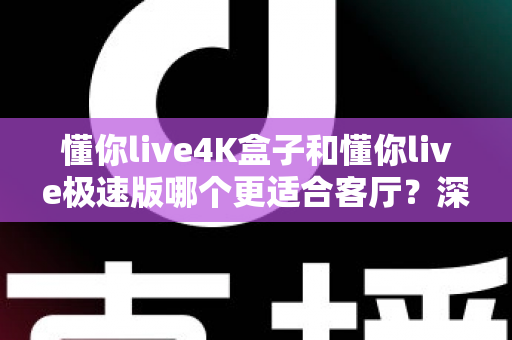 懂你live4K盒子和懂你live极速版哪个更适合客厅？深度实测对比，帮你选对客厅大屏观影方案
