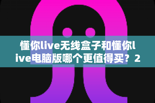 懂你live无线盒子和懂你live电脑版哪个更值得买？2024年最全选购指南帮你一次选对